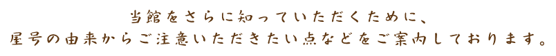 当館をさらに知っていただくために、屋号の由来からご注意いただきたい点などをご案内しております。