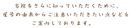 当館をさらに知っていただくために、屋号の由来からご注意いただきたい点などをご案内しております。